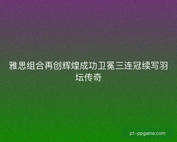 雅思组合再创辉煌成功卫冕三连冠续写羽坛传奇