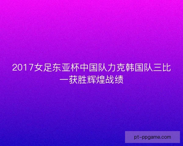 2017女足东亚杯中国队力克韩国队三比一获胜辉煌战绩