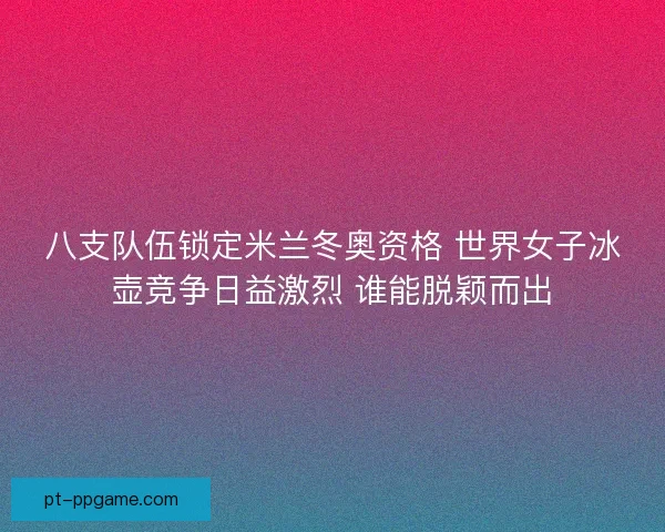 八支队伍锁定米兰冬奥资格 世界女子冰壶竞争日益激烈 谁能脱颖而出