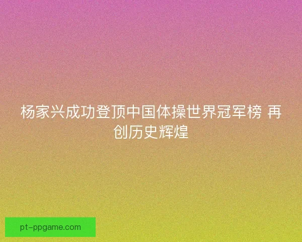 杨家兴成功登顶中国体操世界冠军榜 再创历史辉煌