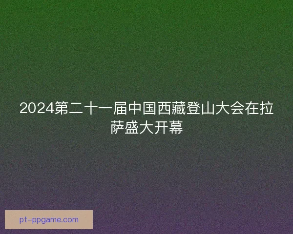 2024第二十一届中国西藏登山大会在拉萨盛大开幕