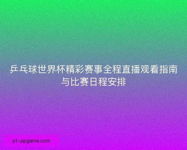 乒乓球世界杯精彩赛事全程直播观看指南与比赛日程安排