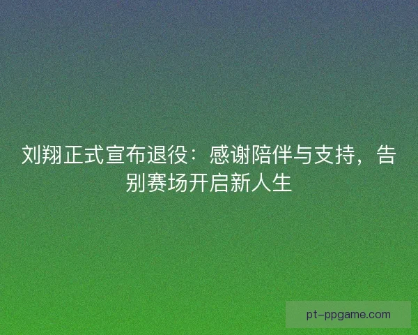 刘翔正式宣布退役：感谢陪伴与支持，告别赛场开启新人生