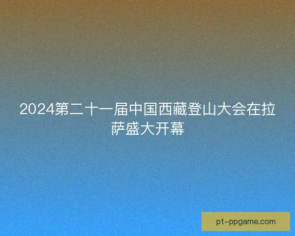 2024第二十一届中国西藏登山大会在拉萨盛大开幕