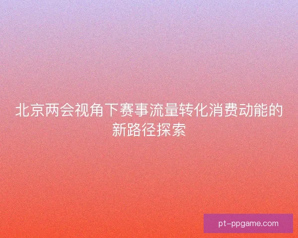 北京两会视角下赛事流量转化消费动能的新路径探索