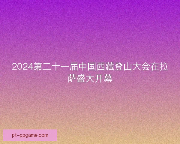 2024第二十一届中国西藏登山大会在拉萨盛大开幕