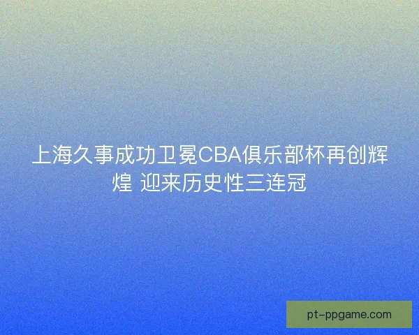 上海久事成功卫冕CBA俱乐部杯再创辉煌 迎来历史性三连冠 上海久事成功卫冕CBA俱乐部杯再创辉煌 迎来历史性三连冠
