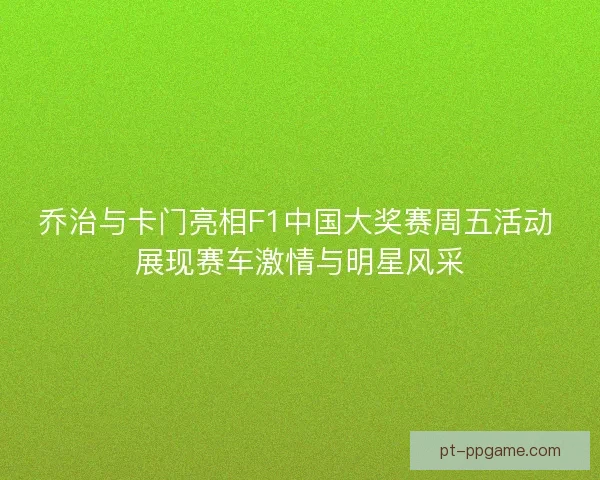 乔治与卡门亮相F1中国大奖赛周五活动 展现赛车激情与明星风采 乔治与卡门亮相F1中国大奖赛周五活动 展现赛车激情与明星风采
