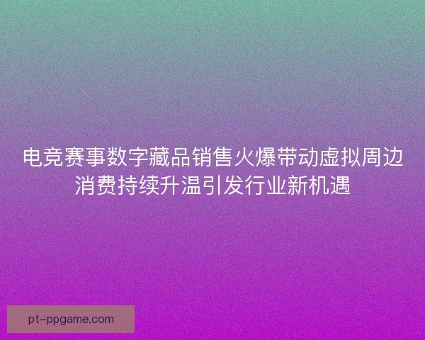 电竞赛事数字藏品销售火爆带动虚拟周边消费持续升温引发行业新机遇