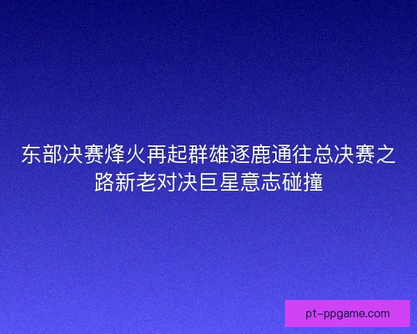 东部决赛烽火再起群雄逐鹿通往总决赛之路新老对决巨星意志碰撞