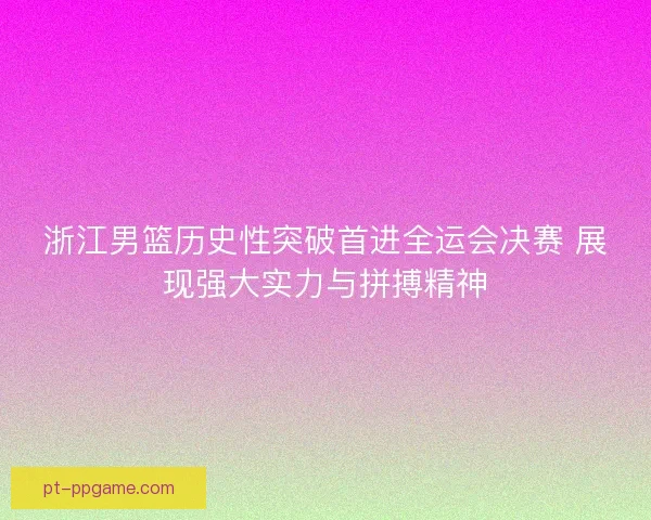 浙江男篮历史性突破首进全运会决赛 展现强大实力与拼搏精神