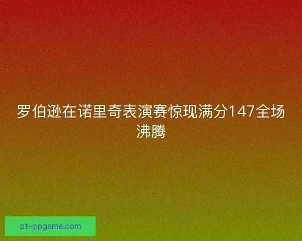 罗伯逊在诺里奇表演赛惊现满分147全场沸腾