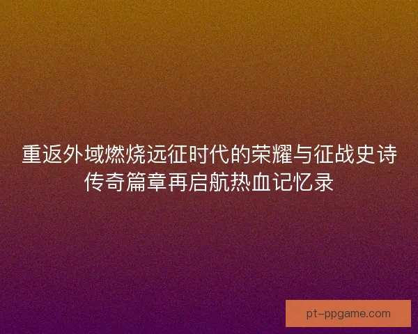 重返外域燃烧远征时代的荣耀与征战史诗传奇篇章再启航热血记忆录