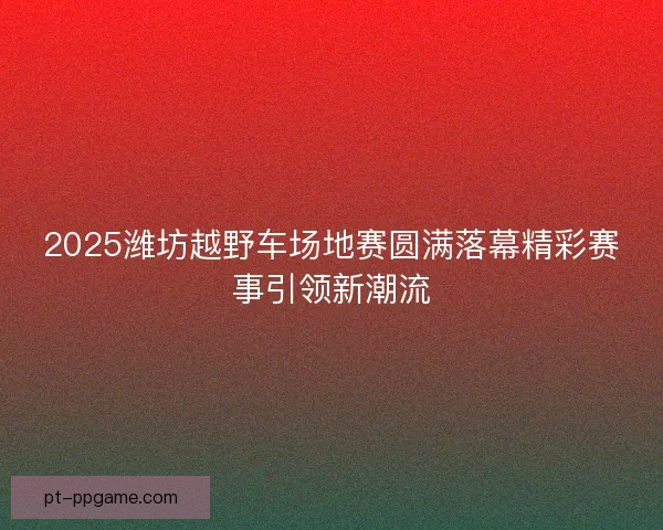 2025潍坊越野车场地赛圆满落幕精彩赛事引领新潮流