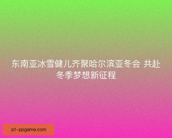 东南亚冰雪健儿齐聚哈尔滨亚冬会 共赴冬季梦想新征程