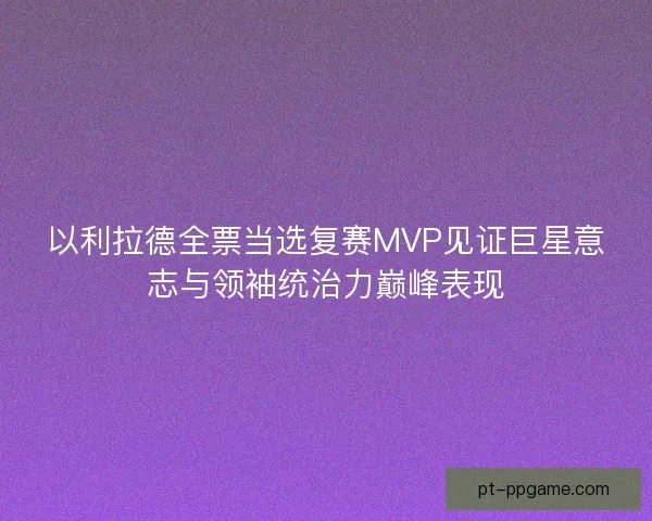 以利拉德全票当选复赛MVP见证巨星意志与领袖统治力巅峰表现