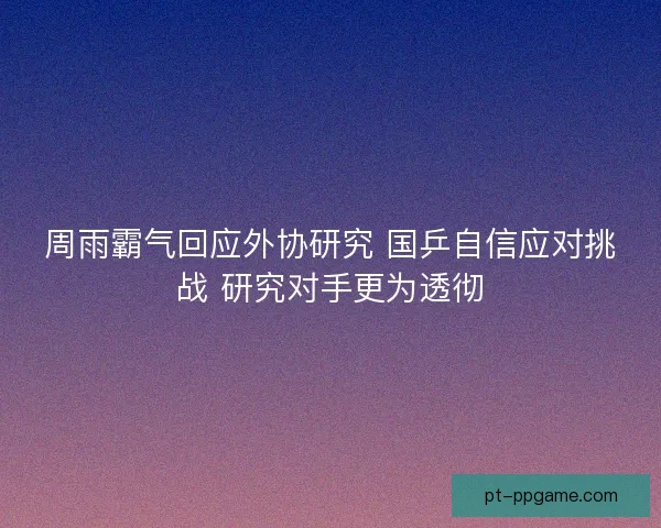 周雨霸气回应外协研究 国乒自信应对挑战 研究对手更为透彻