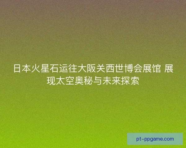 日本火星石运往大阪关西世博会展馆 展现太空奥秘与未来探索