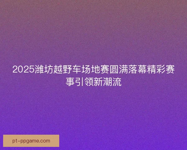 2025潍坊越野车场地赛圆满落幕精彩赛事引领新潮流