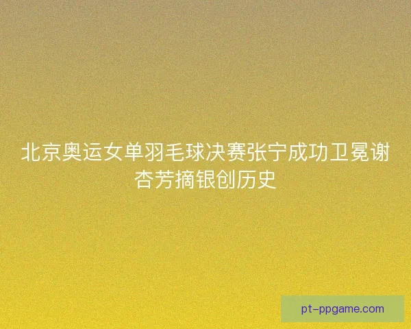 北京奥运女单羽毛球决赛张宁成功卫冕谢杏芳摘银创历史