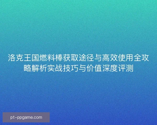 洛克王国燃料棒获取途径与高效使用全攻略解析实战技巧与价值深度评测