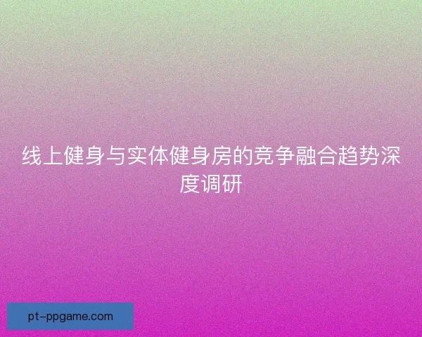 线上健身与实体健身房的竞争融合趋势深度调研